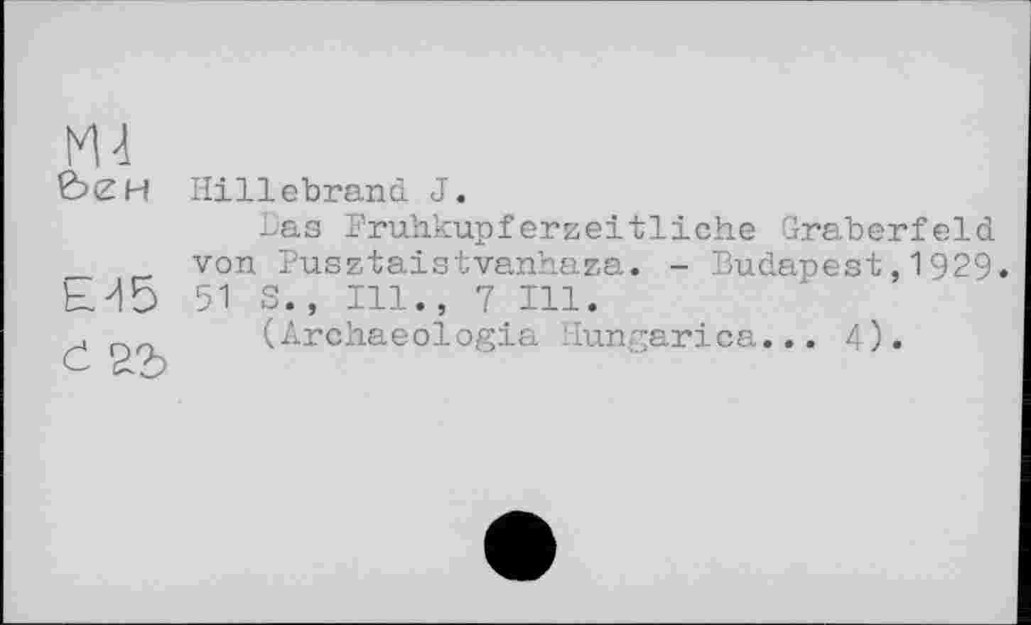 ﻿М-1
£><ZH Hillebrand J.
Las Fruhkupferzeitliche Gräberfeld _ von Pusztaistvanhaza. - Budapest,1929. Ы5 51 S., Ill., 7 Ill.
.	(Archaeologia Hungarica... 4).
c d-b